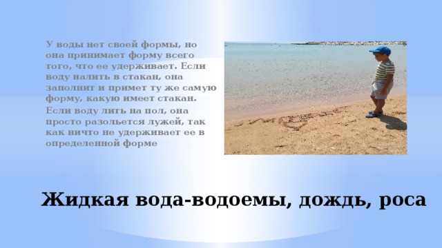 У воды нет своей формы, но она принимает форму всего того, что ее удерживает. Если воду налить в стакан, она заполнит и примет ту же самую форму, какую имеет стакан. Если воду лить на пол, она просто разольется лужей, так как ничто не удерживает ее в определенной форме  Жидкая вода-водоемы, дождь, роса 