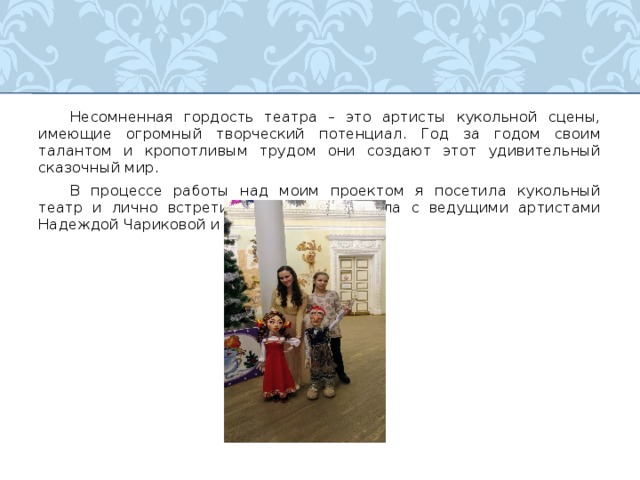  Несомненная гордость театра – это артисты кукольной сцены, имеющие огромный творческий потенциал. Год за годом своим талантом и кропотливым трудом они создают этот удивительный сказочный мир.  В процессе работы над моим проектом я посетила кукольный театр и лично встретилась и побеседовала с ведущими артистами Надеждой Чариковой и Ильей Припычевым. 