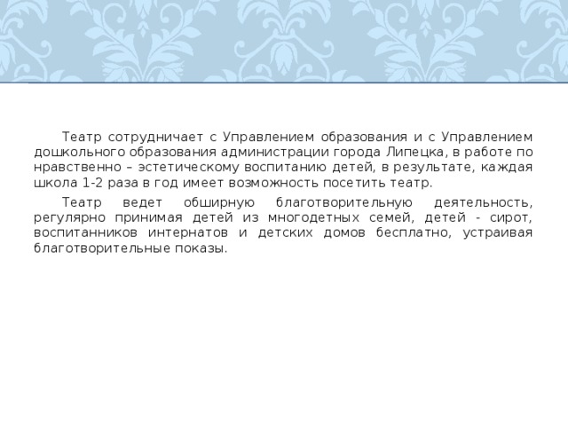  Театр сотрудничает с Управлением образования и с Управлением дошкольного образования администрации города Липецка, в работе по нравственно – эстетическому воспитанию детей, в результате, каждая школа 1-2 раза в год имеет возможность посетить театр.  Театр ведет обширную благотворительную деятельность, регулярно принимая детей из многодетных семей, детей - сирот, воспитанников интернатов и детских домов бесплатно, устраивая благотворительные показы. 
