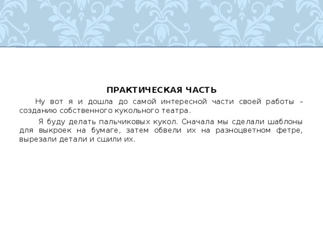 ПРАКТИЧЕСКАЯ ЧАСТЬ  Ну вот я и дошла до самой интересной части своей работы – созданию собственного кукольного театра.   Я буду делать пальчиковых кукол. Сначала мы сделали шаблоны для выкроек на бумаге, затем обвели их на разноцветном фетре, вырезали детали и сшили их. 