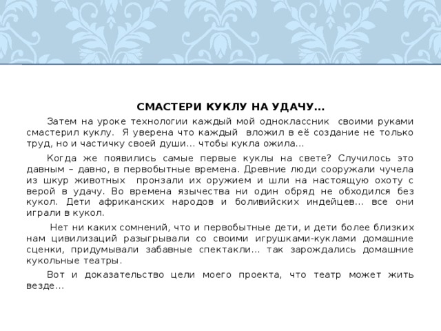  СМАСТЕРИ КУКЛУ НА УДАЧУ…  Затем на уроке технологии каждый мой одноклассник своими руками смастерил куклу. Я уверена что каждый вложил в её создание не только труд, но и частичку своей души… чтобы кукла ожила…  Когда же появились самые первые куклы на свете? Случилось это давным – давно, в первобытные времена. Древние люди сооружали чучела из шкур животных пронзали их оружием и шли на настоящую охоту с верой в удачу. Во времена язычества ни один обряд не обходился без кукол. Дети африканских народов и боливийских индейцев… все они играли в кукол.   Нет ни каких сомнений, что и первобытные дети, и дети более близких нам цивилизаций разыгрывали со своими игрушками-куклами домашние сценки, придумывали забавные спектакли… так зарождались домашние кукольные театры.  Вот и доказательство цели моего проекта, что театр может жить везде… 