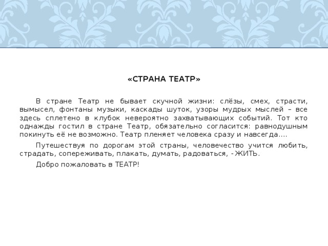 «СТРАНА ТЕАТР»  В стране Театр не бывает скучной жизни: слёзы, смех, страсти, вымысел, фонтаны музыки, каскады шуток, узоры мудрых мыслей – все здесь сплетено в клубок невероятно захватывающих событий. Тот кто однажды гостил в стране Театр, обязательно согласится: равнодушным покинуть её не возможно. Театр пленяет человека сразу и навсегда….  Путешествуя по дорогам этой страны, человечество учится любить, страдать, сопереживать, плакать, думать, радоваться, - ЖИТЬ.  Добро пожаловать в ТЕАТР! 