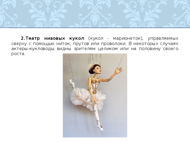  2.Театр низовых кукол (кукол - марионеток), управляемых сверху с помощью ниток, прутов или проволоки. В некоторых случаях актеры-кукловоды видны зрителям целиком или на половину своего роста.  