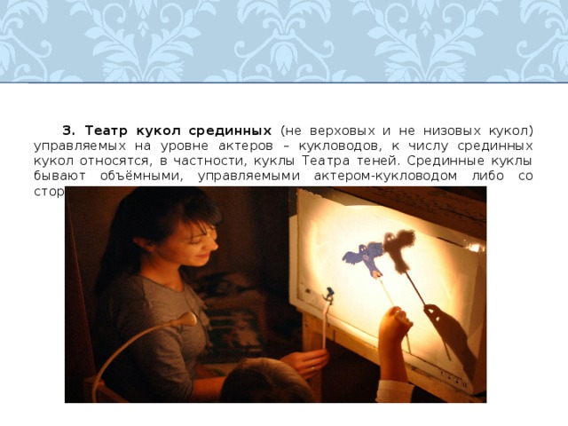  3. Театр кукол срединных (не верховых и не низовых кукол)  управляемых на уровне актеров – кукловодов, к числу срединных кукол относятся, в частности, куклы Театра теней. Срединные куклы бывают объёмными, управляемыми актером-кукловодом либо со стороны, либо изнутри кукол больших размеров. 
