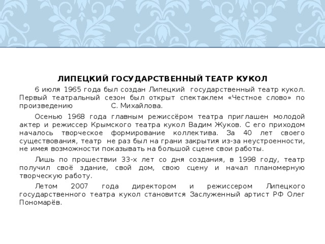 ЛИПЕЦКИЙ ГОСУДАРСТВЕННЫЙ ТЕАТР КУКОЛ  6 июля 1965 года был создан Липецкий государственный театр кукол. Первый театральный сезон был открыт спектаклем «Честное слово» по произведению С. Михайлова.  Осенью 1968 года главным режиссёром театра приглашен молодой актер и режиссер Крымского театра кукол Вадим Жуков. С его приходом началось творческое формирование коллектива. За 40 лет своего существования, театр не раз был на грани закрытия из-за неустроенности, не имея возможности показывать на большой сцене свои работы.  Лишь по прошествии 33-х лет со дня создания, в 1998 году, театр получил своё здание, свой дом, свою сцену и начал планомерную творческую работу.  Летом 2007 года директором и режиссером Липецкого государственного театра кукол становится Заслуженный артист РФ Олег Пономарёв. 