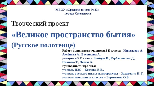 МБОУ «Средняя школа №33» города Смоленска Творческий проект  «Великое пространство бытия»  (Русское полотенце)     Работу выполнили учащиеся 5 Б класса : Николаева А, Аксёнова А., Васенкова А., учащиеся 3 Е класса: Бойцов И., Горбатенкова Д., Иванова Т., Левин А. Руководители проекта:  учитель ИЗО – Козлова Е.В., учитель русского языка и литературы – Захаревич Н. Г., учитель начальных классов – Борискина О.В. 