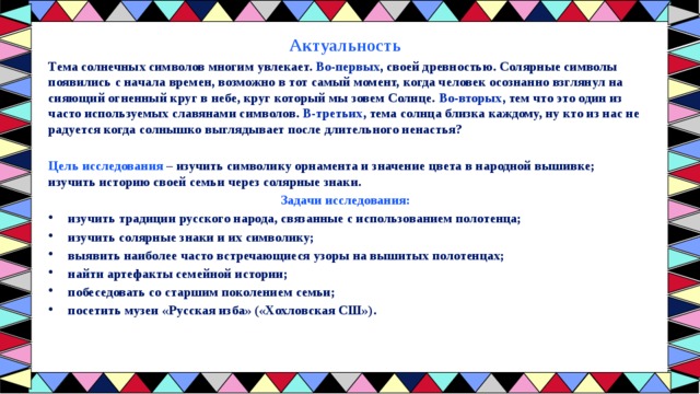 Актуальность Тема солнечных символов многим увлекает. Во-первых , своей древностью. Солярные символы появились с начала времен, возможно в тот самый момент, когда человек осознанно взглянул на сияющий огненный круг в небе, круг который мы зовем Солнце. Во-вторых , тем что это один из часто используемых славянами символов. В-третьих , тема солнца близка каждому, ну кто из нас не радуется когда солнышко выглядывает после длительного ненастья?  Цель исследования – изучить символику орнамента и значение цвета в народной вышивке; изучить историю своей семьи через солярные знаки. Задачи исследования: изучить традиции русского народа, связанные с использованием полотенца; изучить солярные знаки и их символику; выявить наиболее часто встречающиеся узоры на вышитых полотенцах; найти артефакты семейной истории; побеседовать со старшим поколением семьи; посетить музеи «Русская изба» («Хохловская СШ»).  