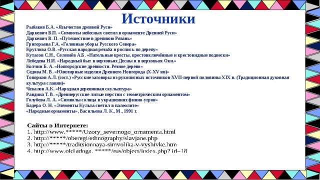 Источники Рыбаков Б.А. «Язычество древней Руси»  Даркевич В.П. «Символы небесных светил в орнаменте Древней Руси»  Даркевич В. П. «Путешествие в древнюю Рязань»  Григорьева Г.А. «Головные уборы Русского Севера»  Круглова О.В. «Русская народная резьба и роспись по дереву»  Кутасов С.Н., Селезнёв А.Б. «Нательные кресты, крестовключённые и крестовидные подвески»  Лебедева Н.И. «Народный быт в верховьях Десны и в верховьях Оки.»  Колчин Б. А. «Новгородские древности. Резное дерево»  Седова М. В. «Ювелирные изделия Древнего Новгорода (X-XV вв)»  Топорков А.Л. (сост.) «Русские заговоры из рукописных источников XVII-первой половины XIX в. (Традиционная духовная культура славян)»  Чекалов А.К. «Народная деревянная скульптура»  Равдина Т. В. «Древнерусские литые перстни с геометрическим орнаментом»  Голубева Л. А. «Символы солнца в украшениях финно-угров»  Бадера О. Н. «Элементы Культа светил в палеолите» «Народные орнаменты», Васильева Л. К., М., 1991 г. 