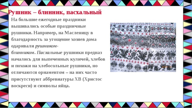 Рушник – блинник, пасхальный На большие ежегодные праздники вышивались особые праздничные рушники. Например, на Масленицу в благодарность за угощение хозяев дома одаривали  рушником-блинником .  Пасхальные  рушники предназ начались для выпеченных куличей, хлебов и похожи на хлебосольные рушники, но отличаются орнаментом – на них часто присутствуют аббревиатуры ХВ (Христос воскреси) и символы яйца. 