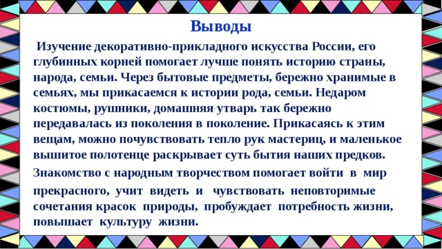 Выводы  Изучение декоративно-прикладного искусства России, его глубинных корней помогает лучше понять историю страны, народа, семьи. Через бытовые предметы, бережно хранимые в семьях, мы прикасаемся к истории рода, семьи. Недаром костюмы, рушники, домашняя утварь так бережно передавалась из поколения в поколение. Прикасаясь к этим вещам, можно почувствовать тепло рук мастериц, и маленькое вышитое полотенце раскрывает суть бытия наших предков. Знакомство с народным творчеством помогает войти  в  мир прекрасного,  учит  видеть  и   чувствовать  неповторимые сочетания красок  природы,  пробуждает  потребность жизни,   повышает  культуру  жизни.     