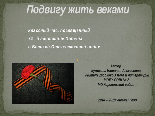  Подвигу жить веками   Классный час, посвященный 74 –й годовщине Победы в Великой Отечественной войне   Автор: Куликова Наталья Алексеевна, учитель русского языка и литературы МОБУ СОШ № 2 МО Кореновский район  2018 – 2019 учебный год 