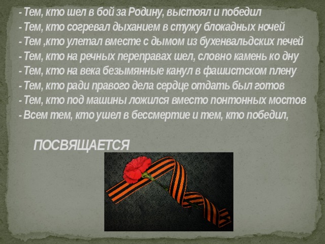  - Тем, кто шел в бой за Родину, выстоял и победил   - Тем, кто согревал дыханием в стужу блокадных ночей   - Тем ,кто улетал вместе с дымом из бухенвальдских печей   - Тем, кто на речных переправах шел, словно камень ко дну   - Тем, кто на века безымянные канул в фашистском плену   - Тем, кто ради правого дела сердце отдать был готов   - Тем, кто под машины ложился вместо понтонных мостов   - Всем тем, кто ушел в бессмертие и тем, кто победил,            ПОСВЯЩАЕТСЯ   