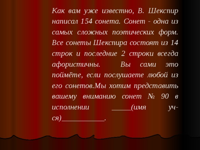 Как вам уже известно, В. Шекспир написал 154 сонета. Сонет - одна из самых сложных поэтических форм. Все сонеты Шекспира состоят из 14 строк и последние 2 строки всегда афористичны.  Вы сами это поймёте, если послушаете любой из его сонетов.Мы хотим представить вашему вниманию сонет № 90 в исполнении _____(имя уч-ся)___________.