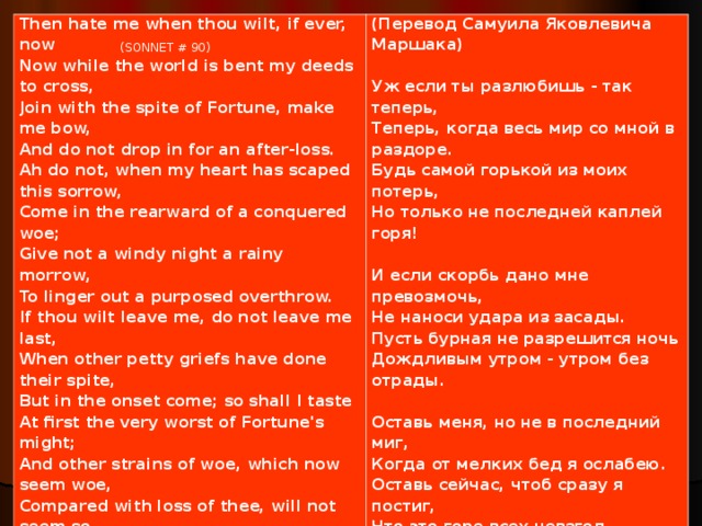 Then hate me when thou wilt, if ever, now Now while the world is bent my deeds to cross, Join with the spite of Fortune, make me bow, And do not drop in for an after-loss. Ah do not, when my heart has scaped this sorrow, Come in the rearward of a conquered woe; Give not a windy night a rainy morrow, To linger out a purposed overthrow. If thou wilt leave me, do not leave me last, When other petty griefs have done their spite, But in the onset come; so shall I taste At first the very worst of Fortune's might; And other strains of woe, which now seem woe, Compared with loss of thee, will not seem so.   (Перевод Самуила Яковлевича Маршака)   Уж если ты разлюбишь - так теперь, Теперь, когда весь мир со мной в раздоре. Будь самой горькой из моих потерь, Но только не последней каплей горя!   И если скорбь дано мне превозмочь, Не наноси удара из засады. Пусть бурная не разрешится ночь Дождливым утром - утром без отрады.   Оставь меня, но не в последний миг, Когда от мелких бед я ослабею. Оставь сейчас, чтоб сразу я постиг, Что это горе всех невзгод больнее,   Что нет невзгод, а есть одна беда - Твоей любви лишиться навсегда.   (SONNET # 90)