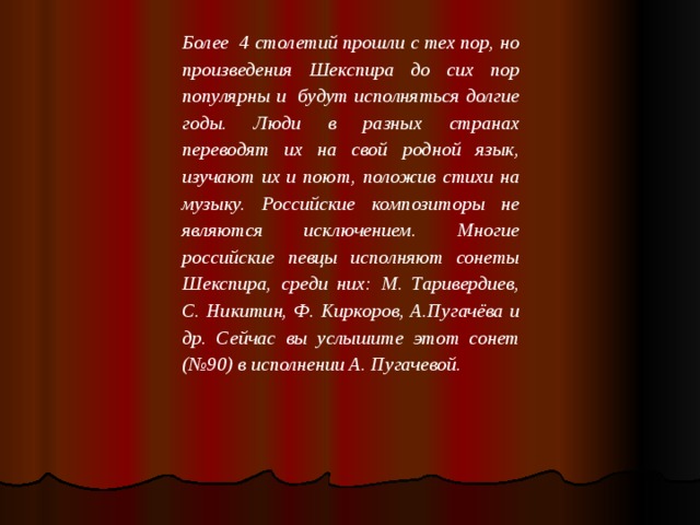 Более 4 столетий прошли с тех пор, но произведения Шекспира до сих пор популярны и будут исполняться долгие годы. Люди в разных странах переводят их на свой родной язык, изучают их и поют, положив стихи на музыку. Российские композиторы не являются исключением. Многие российские певцы исполняют сонеты Шекспира, среди них: М. Таривердиев, С. Никитин, Ф. Киркоров, А.Пугачёва и др. Сейчас вы услышите этот сонет (№90) в исполнении А. Пугачевой.