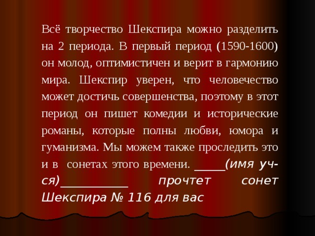 Всё творчество Шекспира можно разделить на 2 периода. В первый период (1590-1600) он молод, оптимистичен и верит в гармонию мира. Шекспир уверен, что человечество может достичь совершенства, поэтому в этот период он пишет комедии и исторические романы, которые полны любви, юмора и гуманизма. Мы можем также проследить это и в сонетах этого времени.  _____(имя уч-ся)___________ прочтет сонет Шекспира № 116 для вас