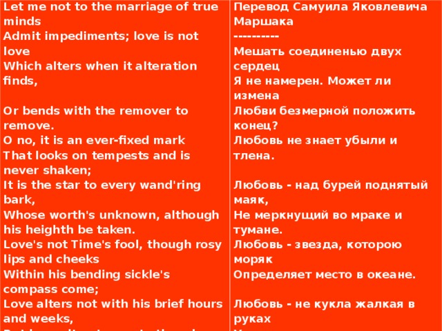 Let me not to the marriage of true minds Admit impediments; love is not love Which alters when it alteration finds,   Or bends with the remover to remove. О no, it is an ever-fixed mark That looks on tempests and is never shaken; It is the star to every wand'ring bark, Whose worth's unknown, although his heighth be taken. Love's not Time's fool, though rosy lips and cheeks Within his bending sickle's compass come; Love alters not with his brief hours and weeks, But bears it out even to the edge of doom. If this be error and upon me proved, I never writ, nor no man ever loved.   Перевод Самуила Яковлевича Маршака ---------- Мешать соединенью двух сердец Я не намерен. Может ли измена Любви безмерной положить конец? Любовь не знает убыли и тлена.   Любовь - над бурей поднятый маяк, Не меркнущий во мраке и тумане. Любовь - звезда, которою моряк Определяет место в океане.   Любовь - не кукла жалкая в руках У времени, стирающего розы На пламенных устах и на щеках, И не страшны ей времени угрозы.   А если я не прав и лжет мой стих, То нет любви - и нет стихов моих!    