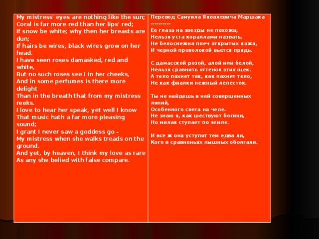 My mistress' eyes are nothing like the sun; Coral is far more red than her lips' red; If snow be white; why then her breasts are dun; If hairs be wires, black wires grow on her head. I have seen roses damasked, red and white, But no such roses see I in her cheeks, And in some perfumes is there more delight Than in the breath that from my mistress reeks. I love to hear her speak, yet well I know That music hath a far more pleasing sound; I grant I never saw a goddess go - My mistress when she walks treads on the ground. And yet, by heaven, I think my love as rare As any she belied with false compare.   Перевод Самуила Яковлевича Маршака ---------- Ее глаза на звезды не похожи, Нельзя уста кораллами назвать, Не белоснежна плеч открытых кожа, И черной проволокой вьется прядь.   С дамасской розой, алой или белой, Нельзя сравнить оттенок этих щек. А тело пахнет так, как пахнет тело, Не как фиалки нежный лепесток.   Ты не найдешь в ней совершенных линий, Особенного света на челе. Не знаю я, как шествуют богини, Но милая ступает по земле.   И все ж она уступит тем едва ли, Кого в сравненьях пышных оболгали.  