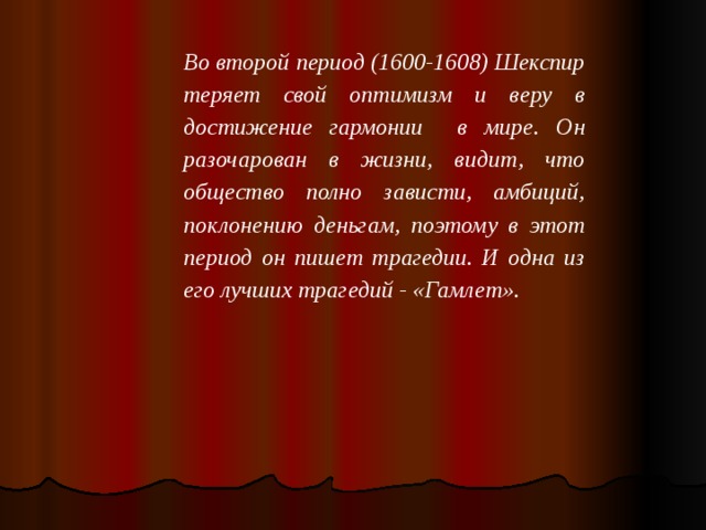 Во второй период (1600-1608) Шекспир теряет свой оптимизм и веру в достижение гармонии в мире. Он разочарован в жизни, видит, что общество полно зависти, амбиций, поклонению деньгам, поэтому в этот период он пишет трагедии. И одна из его лучших трагедий - « Гамлет ».