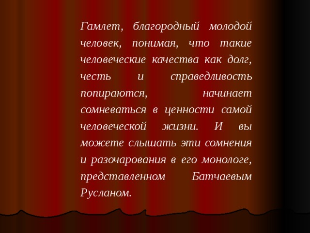 Гамлет, благородный молодой человек, понимая, что такие человеческие качества как долг, честь и справедливость попираются, начинает сомневаться в ценности самой человеческой жизни. И вы можете слышать эти сомнения и разочарования в его монологе, представленном Батчаевым Русланом.