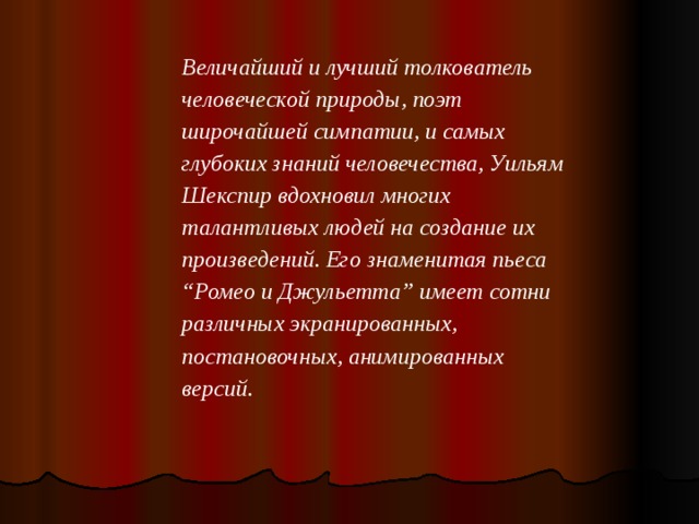 Величайший и лучший толкователь человеческой природы, поэт широчайшей симпатии, и самых глубоких знаний человечества, Уильям Шекспир вдохновил многих талантливых людей на создание их произведений. Его знаменитая пьеса “Ромео и Джульетта” имеет сотни различных экранированных, постановочных, анимированных версий.