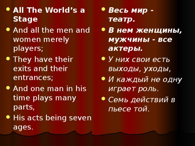 All The World’s a Stage And all the men and women merely players; They have their exits and their entrances; And one man in his time plays many parts, His acts being seven ages.  Весь мир - театр. В нем женщины, мужчины - все актеры. У них свои есть выходы, уходы, И каждый не одну играет роль. Семь действий в пьесе той.