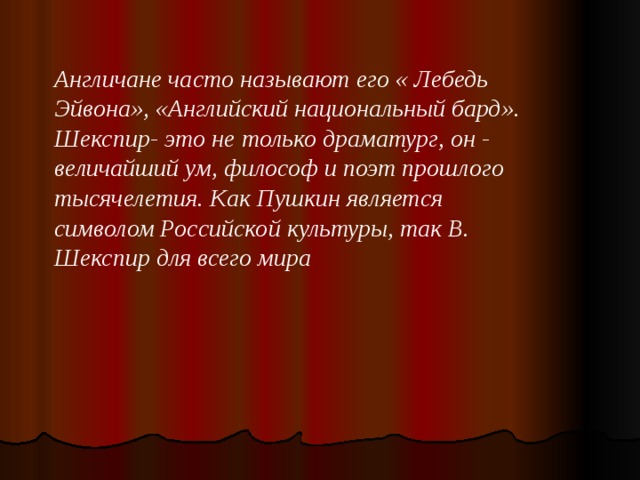 Англичане часто называют его « Лебедь Эйвона», «Английский национальный бард». Шекспир- это не только драматург, он - величайший ум, философ и поэт прошлого тысячелетия. Как Пушкин является символом Российской культуры, так В. Шекспир для всего мира