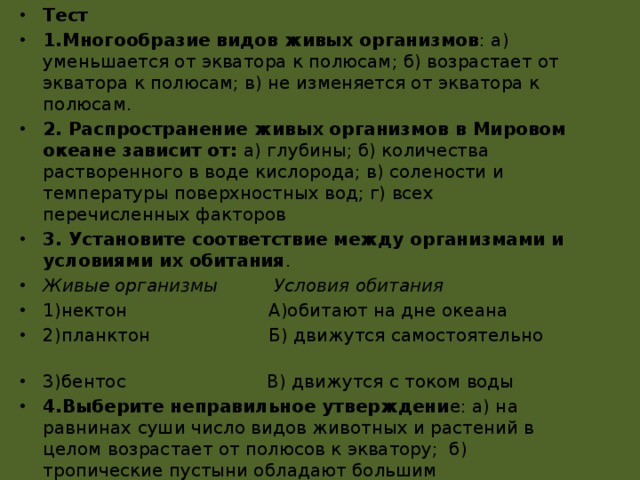 Тест 1.Многообразие видов живых организмов : а) уменьшается от экватора к полюсам; б) возрастает от экватора к полюсам; в) не изменяется от экватора к полюсам. 2. Распространение живых организмов в Мировом океане зависит от: а) глубины; б) количества растворенного в воде кислорода; в) солености и температуры поверхностных вод; г) всех перечисленных факторов 3. Установите соответствие между организмами и условиями их обитания . Живые организмы Условия обитания 1)нектон А)обитают на дне океана 2)планктон Б) движутся самостоятельно 3)бентос В) движутся с током воды 4.Выберите неправильное утверждени е: а) на равнинах суши число видов животных и растений в целом возрастает от полюсов к экватору; б) тропические пустыни обладают большим разнообразием живых организмов и массой живого вещества; в) смена растительности и животного мира на равнинах происходит в зависимости от географической широты 