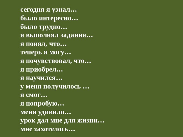 сегодня я узнал… было интересно… было трудно… я выполнял задания… я понял, что… теперь я могу… я почувствовал, что… я приобрел… я научился… у меня получилось … я смог… я попробую… меня удивило… урок дал мне для жизни… мне захотелось… 