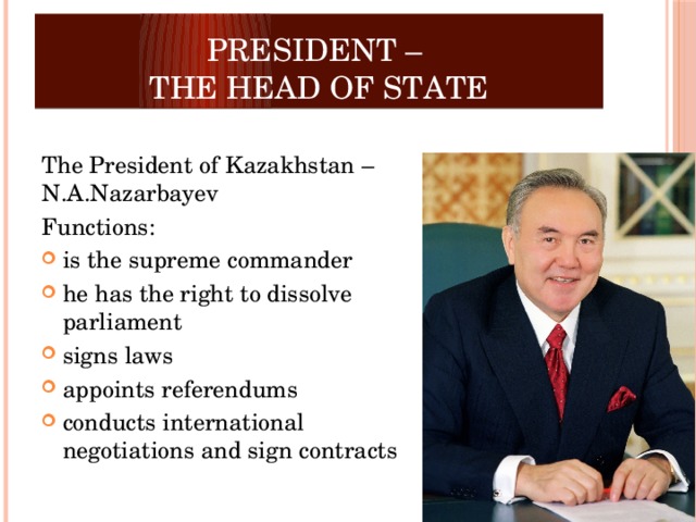 President –  the Head of State  The President of Kazakhstan – N.A.Nazarbayev Functions: is the supreme commander he has the right to dissolve parliament signs laws appoints referendums conducts international negotiations and sign contracts 