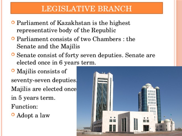 Legislative Branch Parliament of Kazakhstan is the highest representative body of the Republic Parliament consists of two Chambers : the Senate and the Majilis Senate consist of forty seven deputies. Senate are elected once in 6 years term. Majilis consists of seventy-seven deputies. Majilis are elected once in 5 years term. Function: Adopt a law 