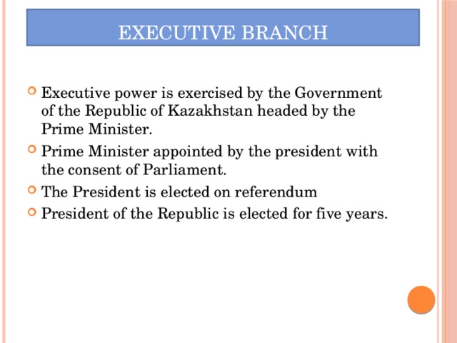 Executive Branch Executive power is exercised by the Government of the Republic of Kazakhstan headed by the Prime Minister. Prime Minister appointed by the president with the consent of Parliament. The President is elected on referendum President of the Republic is elected for five years. 