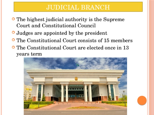 Judicial Branch The highest judicial authority is the Supreme Court and Constitutional Council Judges are appointed by the president The Constitutional Court consists of 15 members The Constitutional Court are elected once in 13 years term 