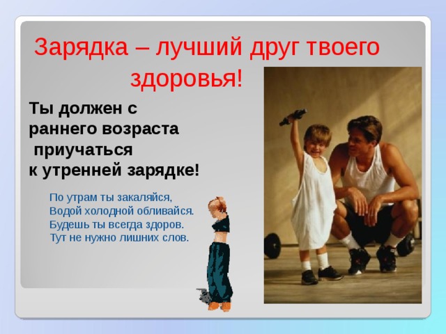 Зарядка – лучший друг твоего  здоровья! Ты должен с раннего возраста  приучаться к утренней зарядке! По утрам ты закаляйся, Водой холодной обливайся. Будешь ты всегда здоров. Тут не нужно лишних слов. 