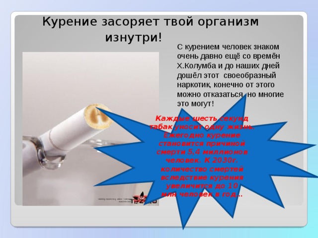  Курение засоряет твой организм  изнутри! С курением человек знаком очень давно ещё со времён Х.Колумба и до наших дней дошёл этот своеобразный наркотик, конечно от этого можно отказаться, но многие это могут! Каждые шесть секунд табак уносит одну жизнь. Ежегодно курение становится причиной смерти 5,4 миллионов человек. К 2030г. количество смертей вследствие курения увеличится до 10 млн человек в год… 