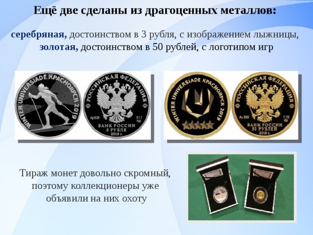 Ещё две сделаны из драгоценных металлов: серебряная,  достоинством в 3 рубля, с изображением лыжницы, золотая, достоинством в 50 рублей, с логотипом игр   Тираж монет довольно скромный, поэтому коллекционеры уже объявили на них охоту 