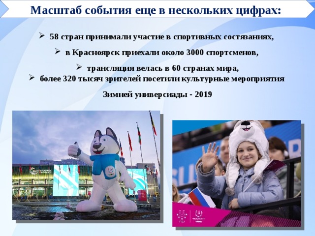 Масштаб события еще в нескольких цифрах:    58 стран принимали участие в спортивных состязаниях,  в Красноярск приехали около 3000 спортсменов,  трансляция велась в 60 странах мира,  более 320 тысяч зрителей посетили культурные мероприятия Зимней универсиады - 2019 