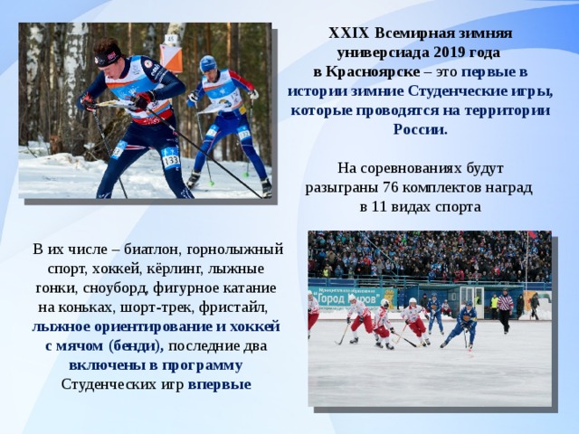 XXIX Всемирная зимняя универсиада 2019 года в Красноярске – это первые в истории зимние Студенческие игры, которые проводятся на территории России.  На соревнованиях будут разыграны 76 комплектов наград в 11 видах спорта  В их числе – биатлон, горнолыжный спорт, хоккей, кёрлинг, лыжные гонки, сноуборд, фигурное катание на коньках, шорт-трек, фристайл, лыжное ориентирование и хоккей с мячом (бенди), последние два включены в программу Студенческих игр впервые 