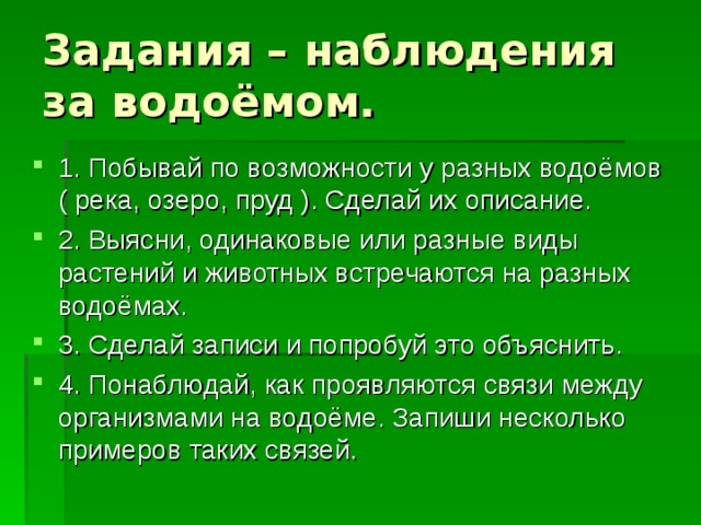 Задания – наблюдения за водоёмом. 1. Побывай по возможности у разных водоёмов ( река, озеро, пруд ). Сделай их описание. 2. Выясни, одинаковые или разные виды растений и животных встречаются на разных водоёмах. 3. Сделай записи и попробуй это объяснить. 4. Понаблюдай, как проявляются связи между организмами на водоёме. Запиши несколько примеров таких связей. 
