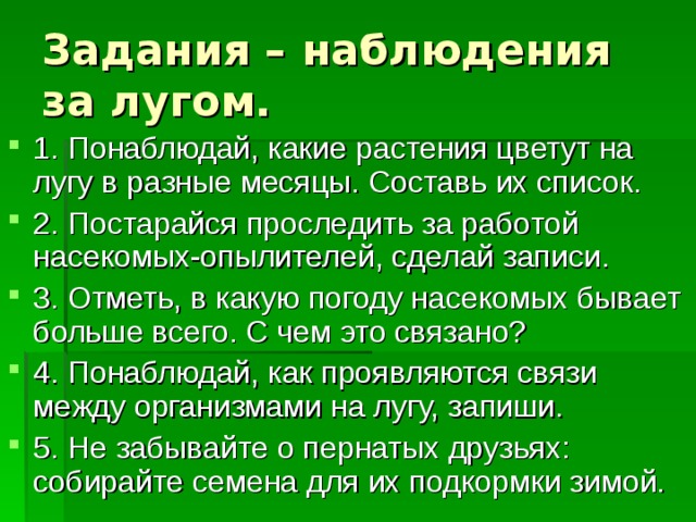 Задания – наблюдения за лугом. 1. Понаблюдай, какие растения цветут на лугу в разные месяцы. Составь их список. 2. Постарайся проследить за работой насекомых-опылителей, сделай записи. 3. Отметь, в какую погоду насекомых бывает больше всего. С чем это связано? 4. Понаблюдай, как проявляются связи между организмами на лугу, запиши. 5. Не забывайте о пернатых друзьях: собирайте семена для их подкормки зимой. 