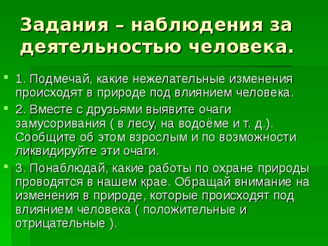Задания – наблюдения за деятельностью человека. 1. Подмечай, какие нежелательные изменения происходят в природе под влиянием человека. 2. Вместе с друзьями выявите очаги замусоривания ( в лесу, на водоёме и т. д.). Сообщите об этом взрослым и по возможности ликвидируйте эти очаги. 3. Понаблюдай, какие работы по охране природы проводятся в нашем крае. Обращай внимание на изменения в природе, которые происходят под влиянием человека ( положительные и отрицательные ). 