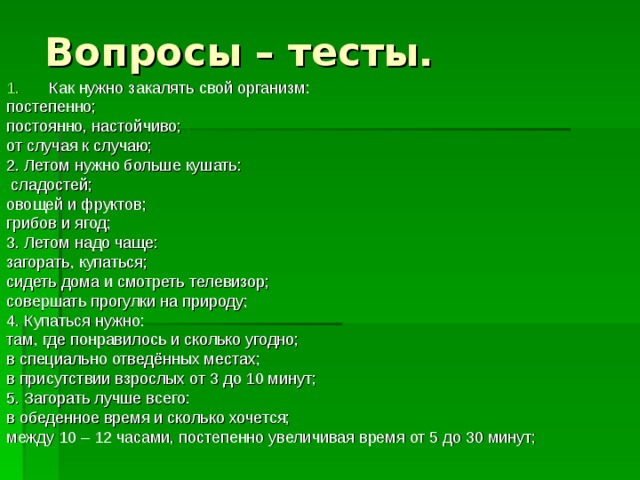 Вопросы – тесты. Как нужно закалять свой организм: постепенно; постоянно, настойчиво; от случая к случаю; 2. Летом нужно больше кушать:  сладостей; овощей и фруктов; грибов и ягод; 3. Летом надо чаще: загорать, купаться; сидеть дома и смотреть телевизор; совершать прогулки на природу; 4. Купаться нужно: там, где понравилось и сколько угодно; в специально отведённых местах; в присутствии взрослых от 3 до 10 минут; 5. Загорать лучше всего: в обеденное время и сколько хочется; между 10 – 12 часами, постепенно увеличивая время от 5 до 30 минут; 