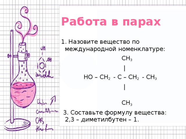 Работа в парах 1. Назовите вещество по международной номенклатуре:  СН 3   |  НО – СН 2 - С – СН 2 - СН 3   |  СН 3   3. Составьте формулу вещества: 2,3 – ди метилбутен – 1. 