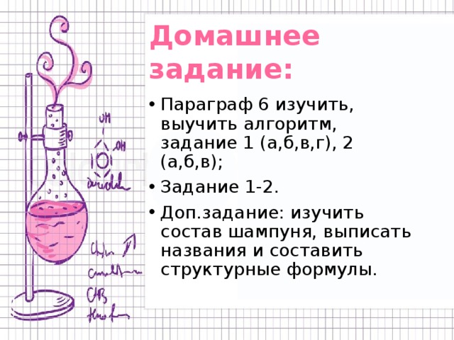 Домашнее задание: Параграф 6 изучить, выучить алгоритм, задание 1 (а,б,в,г), 2 (а,б,в); Задание 1-2. Доп.задание: изучить состав шампуня, выписать названия и составить структурные формулы. 