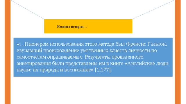 Немного истории… «…Пионером использования этого метода был Френсис Гальтон, изучавший происхождение умственных качеств личности по самоотчётам опрашиваемых. Результаты проведенного анкетирования были представлены им в книге «Английские люди науки: их природа и воспитание» [1,177]. 