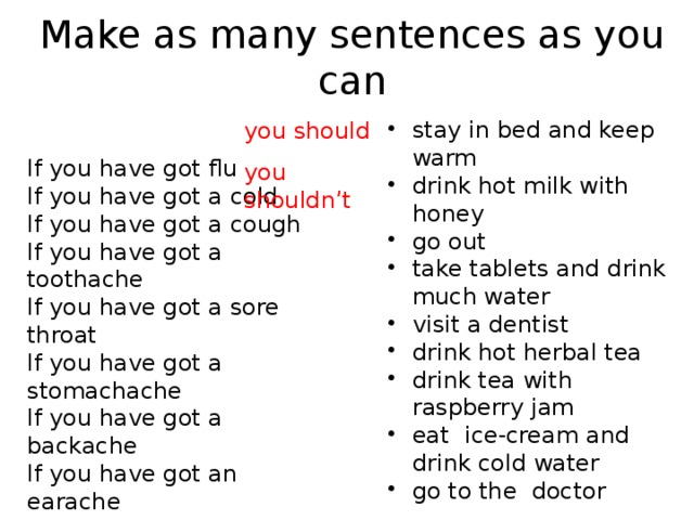 Make as many sentences as you can stay in bed and keep warm drink hot milk with honey go out take tablets and drink much water visit a dentist drink hot herbal tea drink tea with raspberry jam eat ice-cream and drink cold water go to the doctor you should you shouldn’t If you have got flu If you have got a cold If you have got a cough If you have got a toothache If you have got a sore throat If you have got a stomachache If you have got a backache If you have got an earache If you have got a headache 