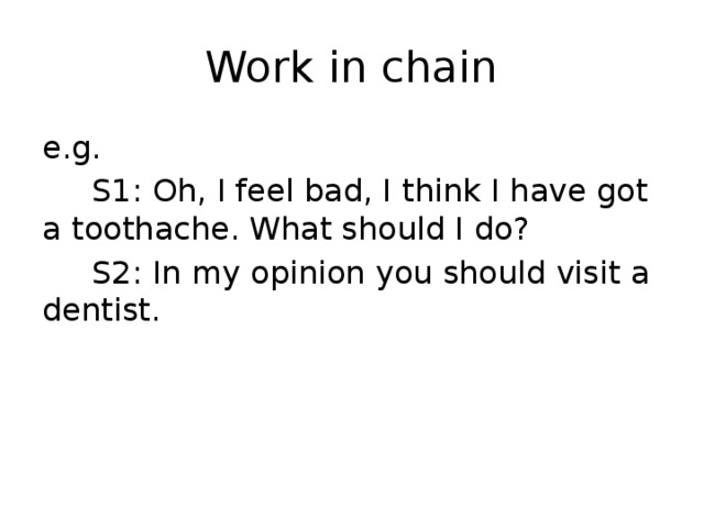 Work in chain e.g.  S1: Oh, I feel bad, I think I have got a toothache. What should I do?  S2: In my opinion you should visit a dentist. 