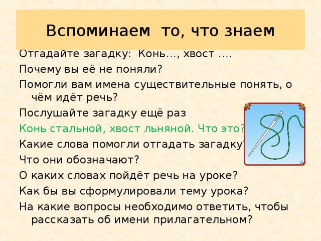 Вспоминаем  то, что знаем Отгадайте загадку: Конь…, хвост …. Почему вы её не поняли? Помогли вам имена существительные понять, о чём идёт речь? Послушайте загадку ещё раз Конь стальной, хвост льняной. Что это? Какие слова помогли отгадать загадку? Что они обозначают? О каких словах пойдёт речь на уроке? Как бы вы сформулировали тему урока? На какие вопросы необходимо ответить, чтобы рассказать об имени прилагательном? 
