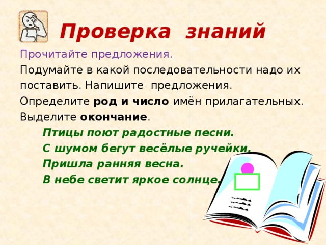 Проверка знаний Прочитайте предложения. Подумайте в какой последовательности надо их поставить. Напишите предложения. Определите род и число имён прилагательных. Выделите окончание .  Птицы поют радостные песни.  С шумом бегут весёлые ручейки.  Пришла ранняя весна.  В небе светит яркое солнце.  