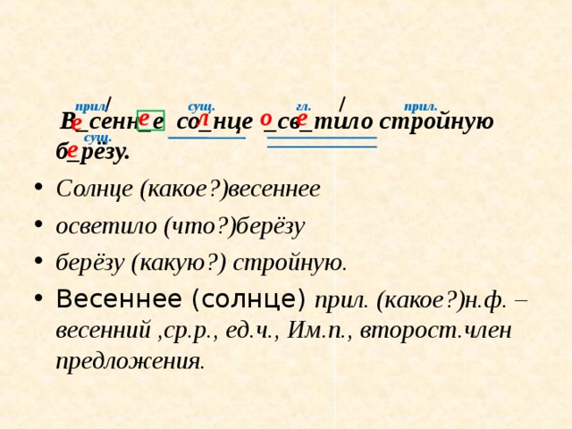 прил. прил. гл. сущ. е о л е  В_сенн_е со_нце _св_тило стройную б_рёзу. Солнце (какое?)весеннее осветило (что?)берёзу берёзу (какую?) стройную. Весеннее (солнце) прил. (какое?)н.ф. – весенний ,ср.р., ед.ч., Им.п., второст.член предложения.     е сущ. е 